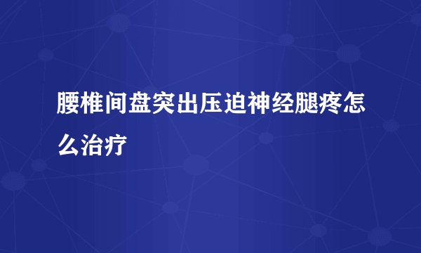 腰椎间盘突出压迫神经腿疼怎么治疗