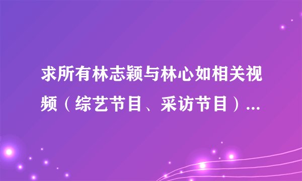 求所有林志颖与林心如相关视频（综艺节目、采访节目）均可，有涉及2人曾经恋情的