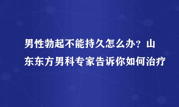 男性勃起不能持久怎么办？山东东方男科专家告诉你如何治疗