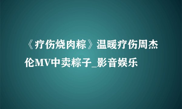 《疗伤烧肉粽》温暖疗伤周杰伦MV中卖粽子_影音娱乐