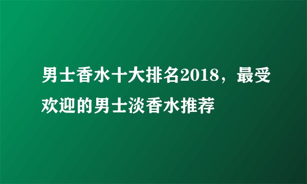 男士香水十大排名2018，最受欢迎的男士淡香水推荐