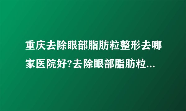 重庆去除眼部脂肪粒整形去哪家医院好?去除眼部脂肪粒整形口碑排名榜单推荐!