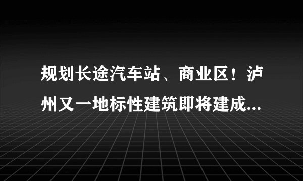规划长途汽车站、商业区！泸州又一地标性建筑即将建成！在哪？