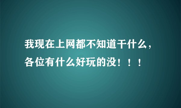 我现在上网都不知道干什么，各位有什么好玩的没！！！