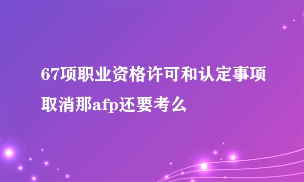 67项职业资格许可和认定事项取消那afp还要考么