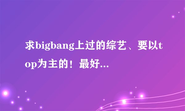 求bigbang上过的综艺、要以top为主的！最好有RF下载，谢谢了