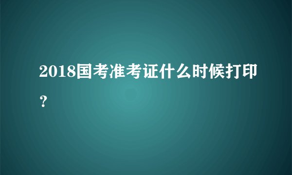2018国考准考证什么时候打印？