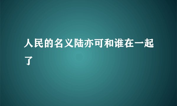 人民的名义陆亦可和谁在一起了