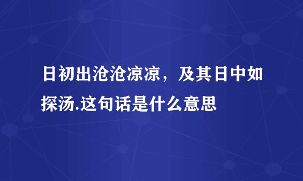 日初出沧沧凉凉，及其日中如探汤.这句话是什么意思
