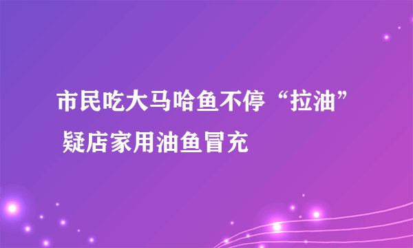 市民吃大马哈鱼不停“拉油” 疑店家用油鱼冒充
