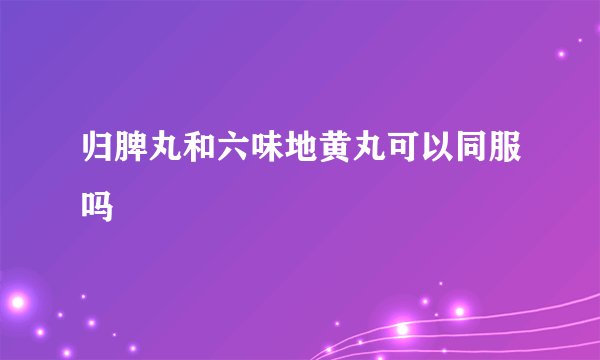 归脾丸和六味地黄丸可以同服吗