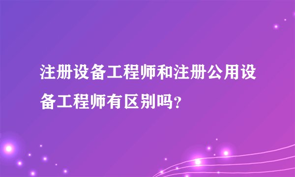 注册设备工程师和注册公用设备工程师有区别吗？