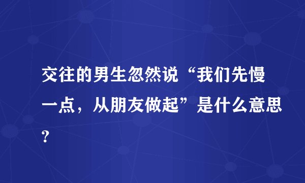 交往的男生忽然说“我们先慢一点,从朋友做起”是什么意思?