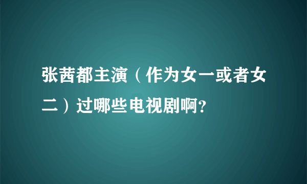 张茜都主演（作为女一或者女二）过哪些电视剧啊？