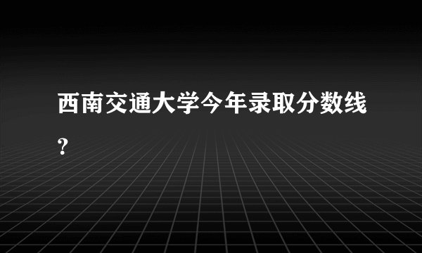 西南交通大学今年录取分数线？
