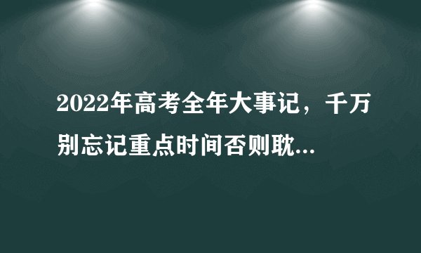 2022年高考全年大事记,千万别忘记重点时间否则耽误高考!