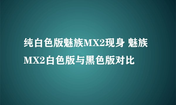 纯白色版魅族MX2现身 魅族MX2白色版与黑色版对比