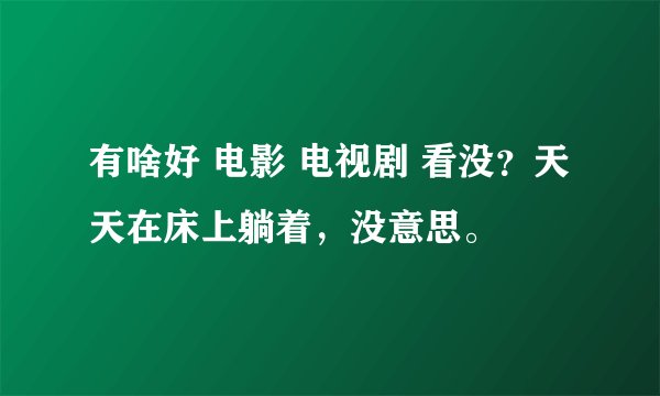 有啥好 电影 电视剧 看没？天天在床上躺着，没意思。