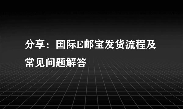 分享：国际E邮宝发货流程及常见问题解答