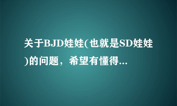 关于BJD娃娃(也就是SD娃娃)的问题，希望有懂得BJD娃娃的人解答。第一，BJD娃娃的详细介绍；