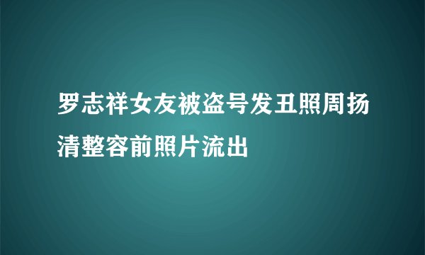罗志祥女友被盗号发丑照周扬清整容前照片流出