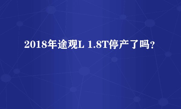 2018年途观L 1.8T停产了吗？