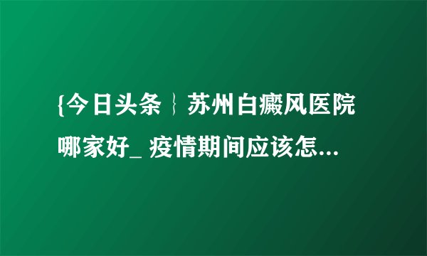 {今日头条｝苏州白癜风医院哪家好_ 疫情期间应该怎样预防白癜风？