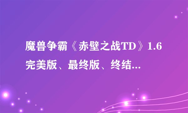 魔兽争霸《赤壁之战TD》1.6完美版、最终版、终结版（天地无用）资料大曝光