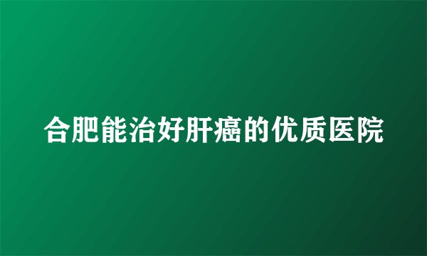 合肥能治好肝癌的优质医院