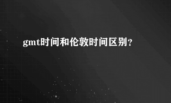 gmt时间和伦敦时间区别？