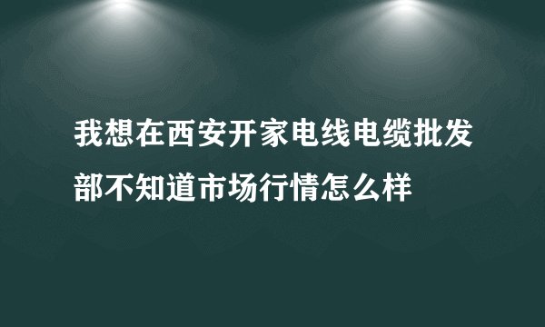 我想在西安开家电线电缆批发部不知道市场行情怎么样