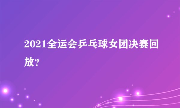 2021全运会乒乓球女团决赛回放？