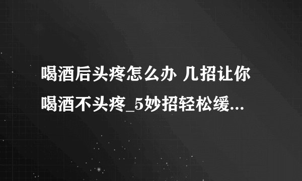喝酒后头疼怎么办 几招让你喝酒不头疼_5妙招轻松缓解症状_喝酒后头疼怎么办呢