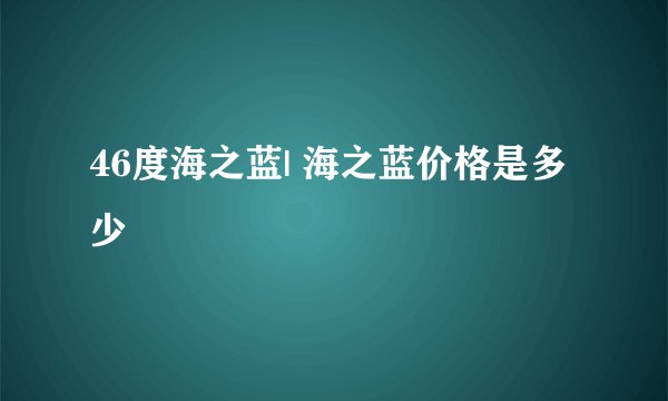 46度海之蓝| 海之蓝价格是多少