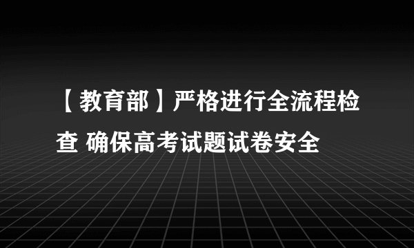 【教育部】严格进行全流程检查 确保高考试题试卷安全