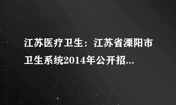 江苏医疗卫生：江苏省溧阳市卫生系统2014年公开招聘事业单位工作人员简章