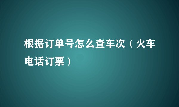 根据订单号怎么查车次（火车电话订票）