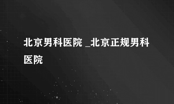 北京男科医院 _北京正规男科医院