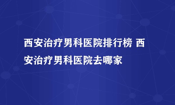 西安治疗男科医院排行榜 西安治疗男科医院去哪家