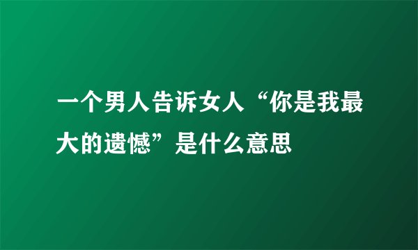 一个男人告诉女人“你是我最大的遗憾”是什么意思