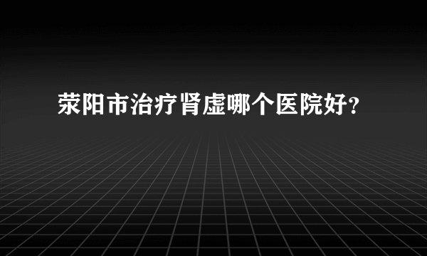 荥阳市治疗肾虚哪个医院好？