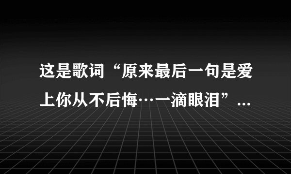 这是歌词“原来最后一句是爱上你从不后悔…一滴眼泪”谁知道歌名叫什么？