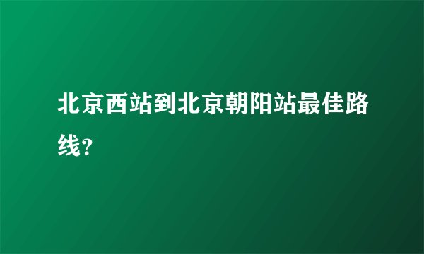 北京西站到北京朝阳站最佳路线？
