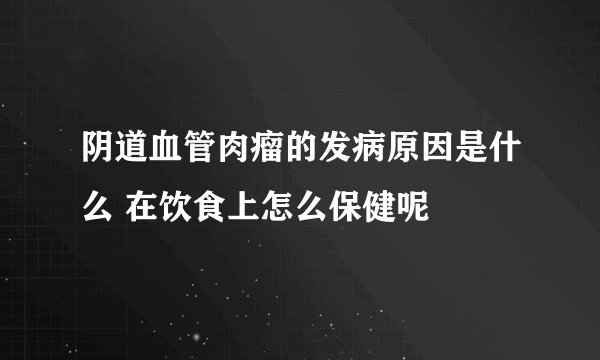 阴道血管肉瘤的发病原因是什么 在饮食上怎么保健呢