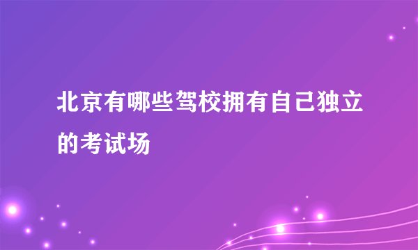 北京有哪些驾校拥有自己独立的考试场