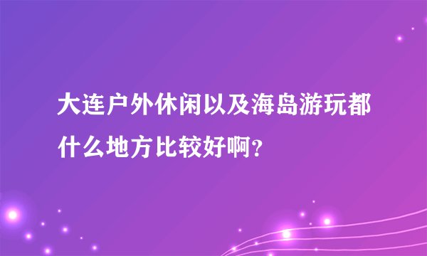大连户外休闲以及海岛游玩都什么地方比较好啊?