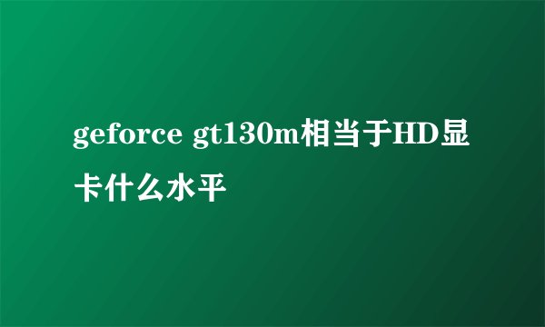 geforce gt130m相当于HD显卡什么水平