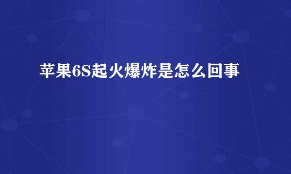 苹果6S起火爆炸是怎么回事