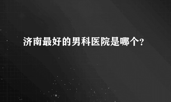 济南最好的男科医院是哪个?