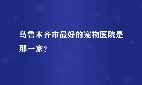 乌鲁木齐市最好的宠物医院是那一家？